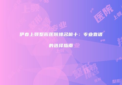 伊春上颚整形医院排名前十：专业靠谱的选择指南