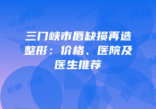 三门峡市唇缺损再造整形：价格、医院及医生推荐