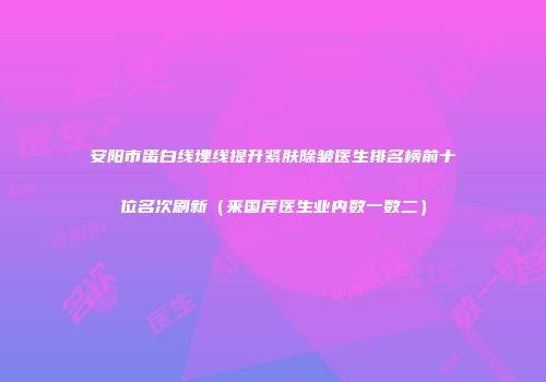 安阳市蛋白线埋线提升紧肤除皱医生排名榜前十位名次刷新（来国芹医生业内数一数二）