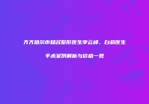 齐齐哈尔市知名整形医生李云峰、白莉医生手术案例解析与价格一览