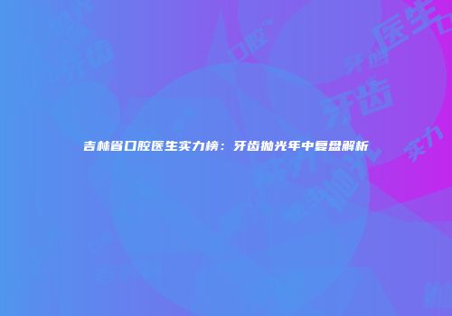 吉林省口腔医生实力榜：牙齿抛光年中复盘解析