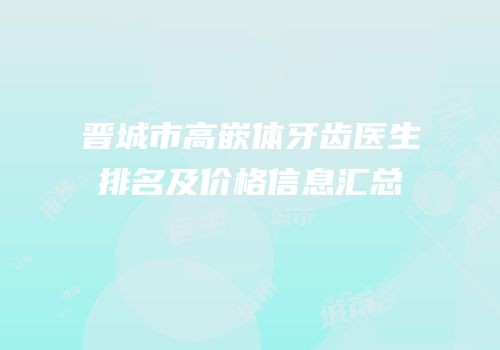 晋城市高嵌体牙齿医生排名及价格信息汇总