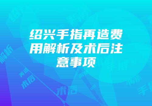 绍兴手指再造费用解析及术后注意事项