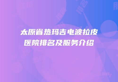 太原省热玛吉电波拉皮医院排名及服务介绍