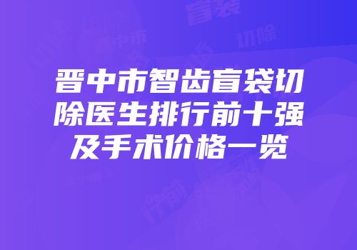 晋中市智齿盲袋切除医生排行前十强及手术价格一览