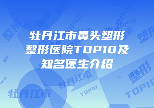 牡丹江市鼻头塑形整形医院TOP10及知名医生介绍