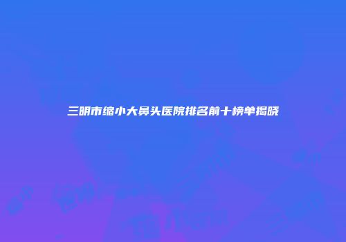 三明市缩小大鼻头医院排名前十榜单揭晓
