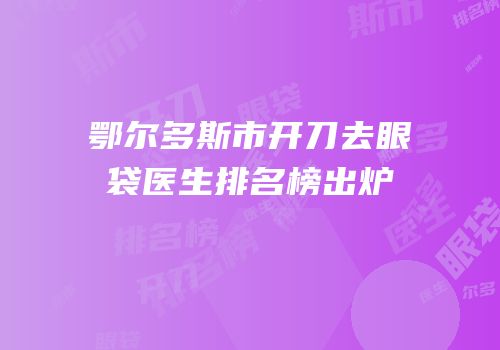 鄂尔多斯市开刀去眼袋医生排名榜出炉