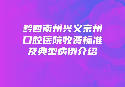 黔西南州兴义京州口腔医院收费标准及典型病例介绍