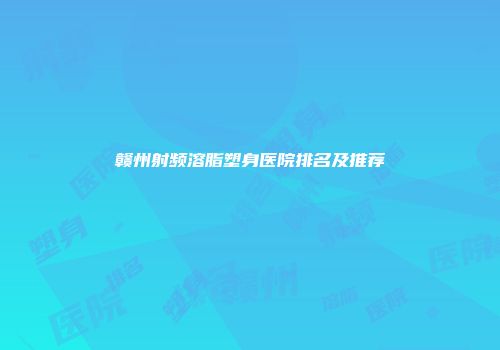 赣州射频溶脂塑身医院排名及推荐