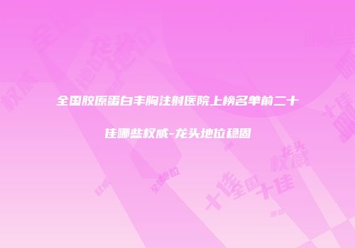 全国胶原蛋白丰胸注射医院上榜名单前二十佳哪些权威-龙头地位稳固