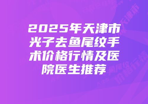 2025年天津市光子去鱼尾纹手术价格行情及医院医生推荐