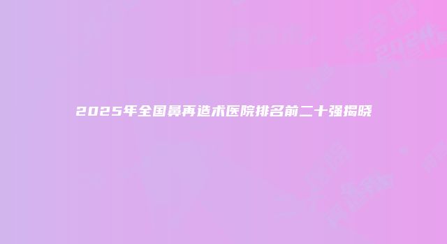 2025年全国鼻再造术医院排名前二十强揭晓