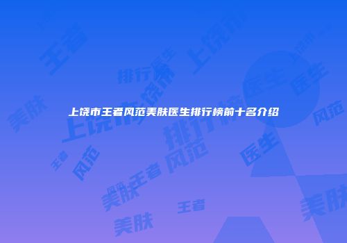 上饶市王者风范美肤医生排行榜前十名介绍