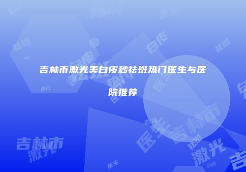 吉林市激光美白皮秒祛斑热门医生与医院推荐