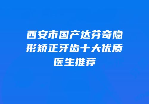 西安市国产达芬奇隐形矫正牙齿十大优质医生推荐