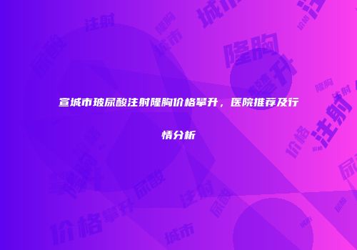 宣城市玻尿酸注射隆胸价格攀升，医院推荐及行情分析