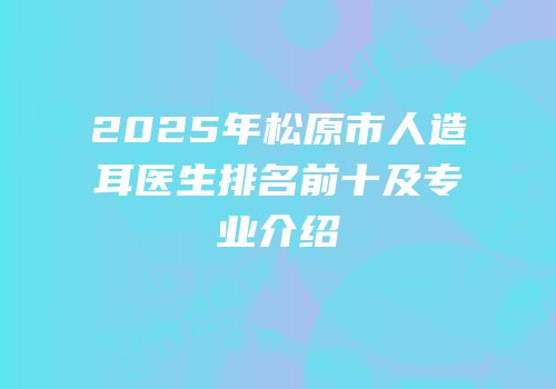 2025年松原市人造耳医生排名前十及专业介绍