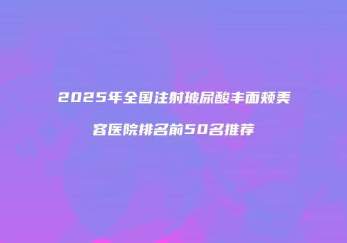 2025年全国注射玻尿酸丰面颊美容医院排名前50名推荐