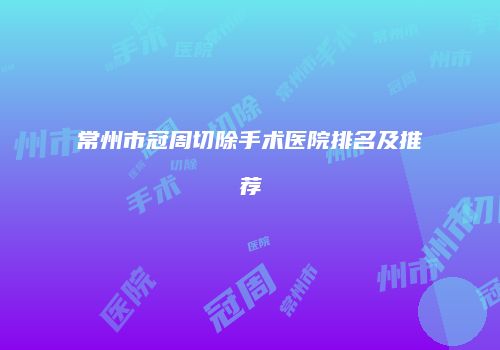 常州市冠周切除手术医院排名及推荐