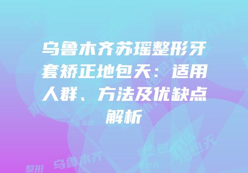 乌鲁木齐苏瑶整形牙套矫正地包天：适用人群、方法及优缺点解析