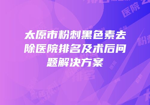 太原市粉刺黑色素去除医院排名及术后问题解决方案