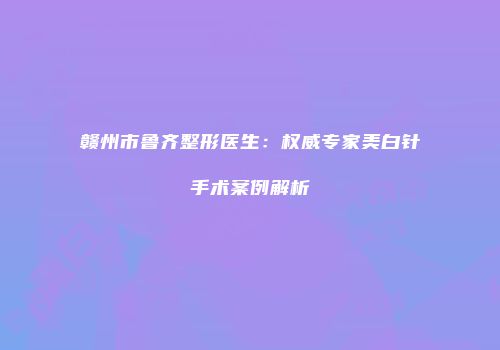赣州市鲁齐整形医生：权威专家美白针手术案例解析