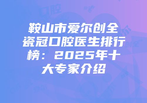 鞍山市爱尔创全瓷冠口腔医生排行榜：2025年十大专家介绍