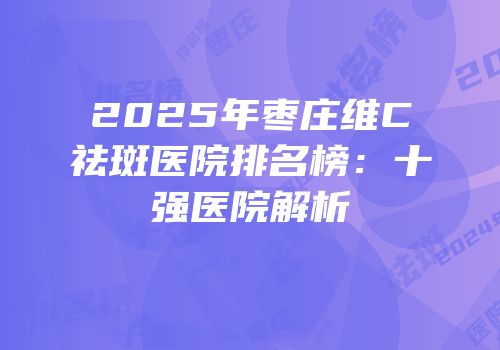 2025年枣庄维C祛斑医院排名榜：十强医院解析