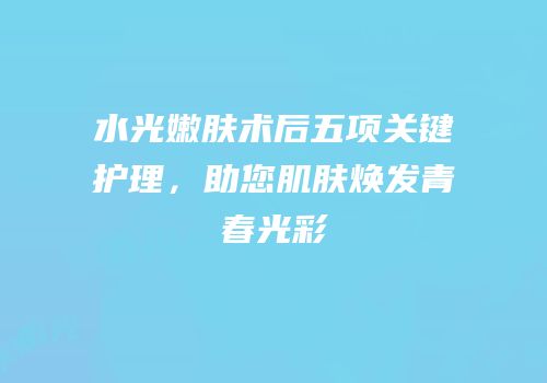 水光嫩肤术后五项关键护理，助您肌肤焕发青春光彩
