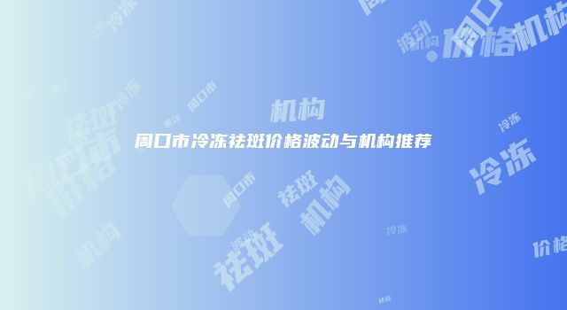周口市冷冻祛斑价格波动与机构推荐