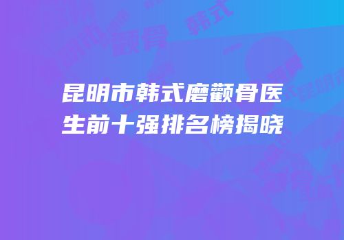 昆明市韩式磨颧骨医生前十强排名榜揭晓