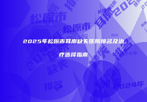 2025年松原市耳廓缺失医院排名及治疗选择指南