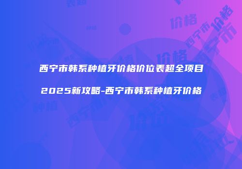 西宁市韩系种植牙价格价位表超全项目2025新攻略-西宁市韩系种植牙价格