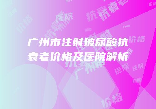 广州市注射玻尿酸抗衰老价格及医院解析