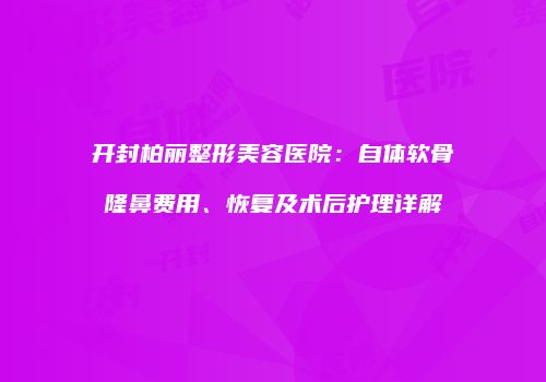 开封柏丽整形美容医院：自体软骨隆鼻费用、恢复及术后护理详解