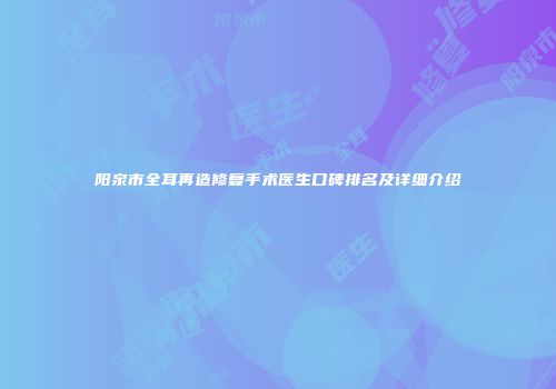 阳泉市全耳再造修复手术医生口碑排名及详细介绍