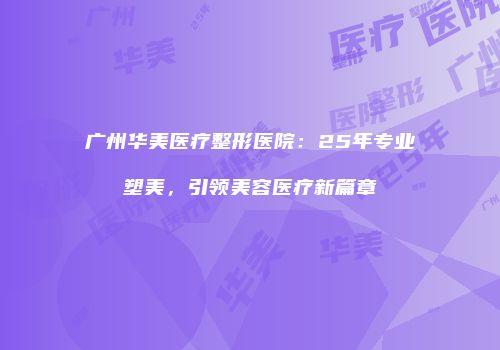 广州华美医疗整形医院：25年专业塑美，引领美容医疗新篇章