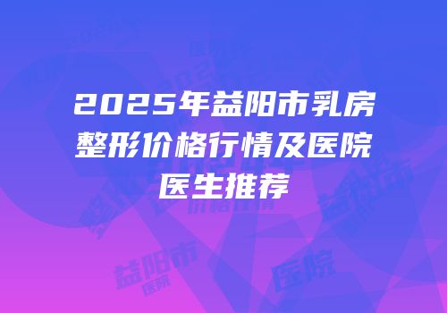 2025年益阳市乳房整形价格行情及医院医生推荐
