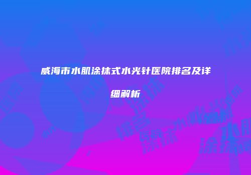威海市水肌涂抹式水光针医院排名及详细解析