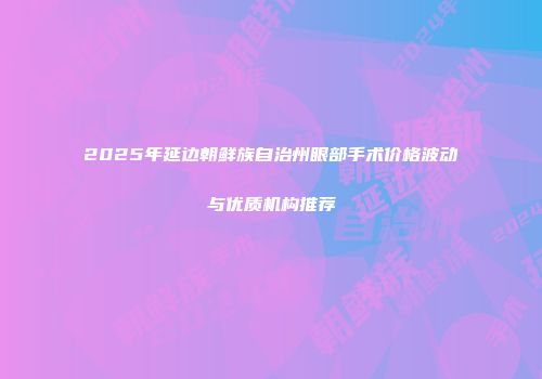 2025年延边朝鲜族自治州眼部手术价格波动与优质机构推荐