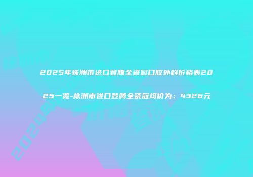 2025年株洲市进口登腾全瓷冠口腔外科价格表2025一览-株洲市进口登腾全瓷冠均价为：4326元