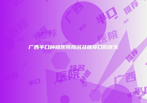 广西半口种植医院排名及推荐口腔医生