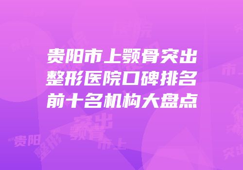 贵阳市上颚骨突出整形医院口碑排名前十名机构大盘点