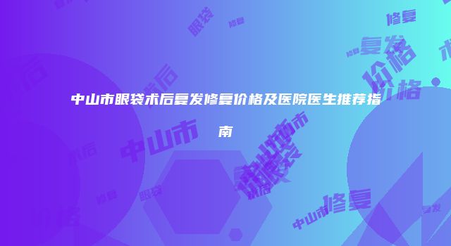 中山市眼袋术后复发修复价格及医院医生推荐指南