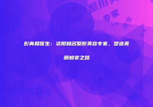 彭青和医生：资阳知名整形美容专家，塑造美丽蜕变之路