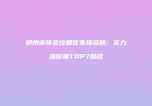 郑州市传统纹眉医生排名榜：实力派医师TOP7揭晓
