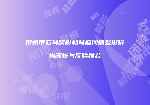 荆州市右耳畸形和耳道闭锁整形价格解析与医院推荐