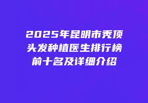 2025年昆明市秃顶头发种植医生排行榜前十名及详细介绍