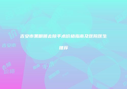 吉安市黑眼圈去除手术价格指南及医院医生推荐